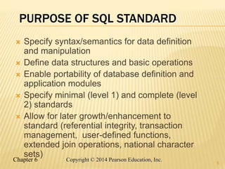 Chapter 6 Copyright © 2014 Pearson Education, Inc.
PURPOSE OF SQL STANDARD
 Specify syntax/semantics for data definition
and manipulation
 Define data structures and basic operations
 Enable portability of database definition and
application modules
 Specify minimal (level 1) and complete (level
2) standards
 Allow for later growth/enhancement to
standard (referential integrity, transaction
management, user-defined functions,
extended join operations, national character
sets)
5
 