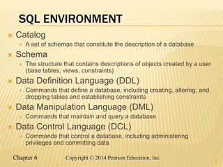 Chapter 6 Copyright © 2014 Pearson Education, Inc.
SQL ENVIRONMENT
 Catalog
 A set of schemas that constitute the description of a database
 Schema
 The structure that contains descriptions of objects created by a user
(base tables, views, constraints)
 Data Definition Language (DDL)
 Commands that define a database, including creating, altering, and
dropping tables and establishing constraints
 Data Manipulation Language (DML)
 Commands that maintain and query a database
 Data Control Language (DCL)
 Commands that control a database, including administering
privileges and committing data
7
 