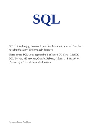 SQL
SQL est un langage standard pour stocker, manipuler et récupérer
des données dans des bases de données.
Notre cours SQL vous apprendra à utiliser SQL dans : MySQL,
SQL Server, MS Access, Oracle, Sybase, Informix, Postgres et
d'autres systèmes de base de données.
Formateur Jaouad Assabbour
 
