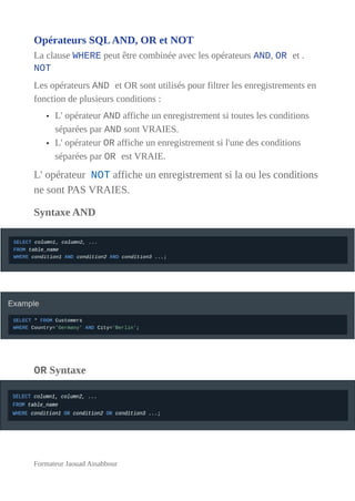Opérateurs SQLAND, OR et NOT
La clause WHERE peut être combinée avec les opérateurs AND, OR et .
NOT
Les opérateurs AND et OR sont utilisés pour filtrer les enregistrements en
fonction de plusieurs conditions :
• L' opérateur AND affiche un enregistrement si toutes les conditions
séparées par AND sont VRAIES.
• L' opérateur OR affiche un enregistrement si l'une des conditions
séparées par OR est VRAIE.
L' opérateur NOT affiche un enregistrement si la ou les conditions
ne sont PAS VRAIES.
Syntaxe AND
OR Syntaxe
Formateur Jaouad Assabbour
 
