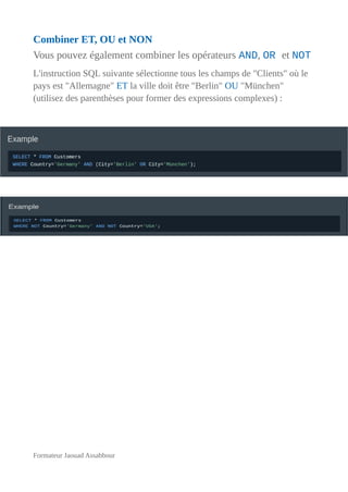 Combiner ET, OU et NON
Vous pouvez également combiner les opérateurs AND, OR et NOT
L'instruction SQL suivante sélectionne tous les champs de "Clients" où le
pays est "Allemagne" ET la ville doit être "Berlin" OU "München"
(utilisez des parenthèses pour former des expressions complexes) :
Formateur Jaouad Assabbour
 