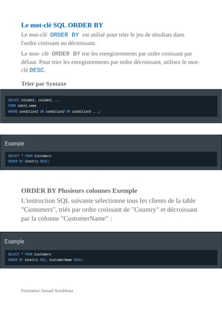 Le mot-clé SQL ORDER BY
Le mot-clé ORDER BY est utilisé pour trier le jeu de résultats dans
l'ordre croissant ou décroissant.
Le mot- clé ORDER BY trie les enregistrements par ordre croissant par
défaut. Pour trier les enregistrements par ordre décroissant, utilisez le mot-
clé DESC.
Trier par Syntaxe
ORDER BY Plusieurs colonnes Exemple
L'instruction SQL suivante sélectionne tous les clients de la table
"Customers", triés par ordre croissant de "Country" et décroissant
par la colonne "CustomerName" :
Formateur Jaouad Assabbour
 
