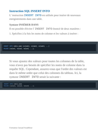 Instruction SQL INSERT INTO
L' instruction INSERT INTO est utilisée pour insérer de nouveaux
enregistrements dans une table.
Syntaxe INSÉRER DANS
Il est possible d'écrire l' INSERT INTO énoncé de deux manières :
1. Spécifiez à la fois les noms de colonne et les valeurs à insérer :
Si vous ajoutez des valeurs pour toutes les colonnes de la table,
vous n'avez pas besoin de spécifier les noms de colonne dans la
requête SQL. Cependant, assurez-vous que l'ordre des valeurs est
dans le même ordre que celui des colonnes du tableau. Ici, la
syntaxe INSERT INTO serait la suivante :
Formateur Jaouad Assabbour
 