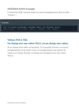 INSÉRER DANS Exemple
L'instruction SQL suivante insère un nouvel enregistrement dans la table
"Clients" :
Valeurs NULL SQL
Un champ avec une valeur NULL est un champ sans valeur.
Si un champ d'une table est facultatif, il est possible d'insérer un nouvel
enregistrement ou de mettre à jour un enregistrement sans ajouter de
valeur à ce champ. Ensuite, le champ sera enregistré avec une valeur
NULL.
Formateur Jaouad Assabbour
 