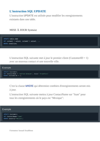 L'instruction SQL UPDATE
L'instruction UPDATE est utilisée pour modifier les enregistrements
existants dans une table.
MISE À JOUR Syntaxe
L'instruction SQL suivante met à jour le premier client (CustomerID = 1)
avec un nouveau contact et une nouvelle ville.
C'est la clause WHERE qui détermine combien d'enregistrements seront mis
à jour.
L'instruction SQL suivante mettra à jour ContactName sur "Juan" pour
tous les enregistrements où le pays est "Mexique":
Formateur Jaouad Assabbour
 
