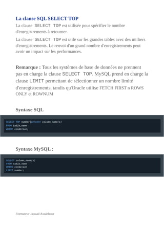 La clause SQL SELECT TOP
La clause SELECT TOP est utilisée pour spécifier le nombre
d'enregistrements à retourner.
La clause SELECT TOP est utile sur les grandes tables avec des milliers
d'enregistrements. Le renvoi d'un grand nombre d'enregistrements peut
avoir un impact sur les performances.
Remarque : Tous les systèmes de base de données ne prennent
pas en charge la clause SELECT TOP. MySQL prend en charge la
clause LIMIT permettant de sélectionner un nombre limité
d'enregistrements, tandis qu'Oracle utilise FETCH FIRST n ROWS
ONLY et ROWNUM
Syntaxe SQL
Syntaxe MySQL :
Formateur Jaouad Assabbour
 