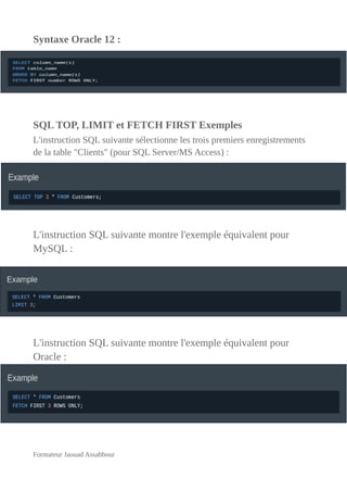 Syntaxe Oracle 12 :
SQL TOP, LIMIT et FETCH FIRST Exemples
L'instruction SQL suivante sélectionne les trois premiers enregistrements
de la table "Clients" (pour SQL Server/MS Access) :
L'instruction SQL suivante montre l'exemple équivalent pour
MySQL :
L'instruction SQL suivante montre l'exemple équivalent pour
Oracle :
Formateur Jaouad Assabbour
 