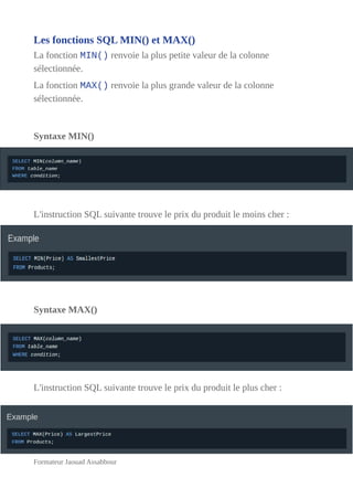 Les fonctions SQL MIN() et MAX()
La fonction MIN() renvoie la plus petite valeur de la colonne
sélectionnée.
La fonction MAX() renvoie la plus grande valeur de la colonne
sélectionnée.
Syntaxe MIN()
L'instruction SQL suivante trouve le prix du produit le moins cher :
Syntaxe MAX()
L'instruction SQL suivante trouve le prix du produit le plus cher :
Formateur Jaouad Assabbour
 