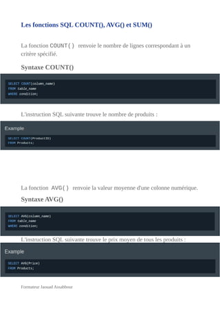 Les fonctions SQL COUNT(), AVG() et SUM()
La fonction COUNT() renvoie le nombre de lignes correspondant à un
critère spécifié.
Syntaxe COUNT()
L'instruction SQL suivante trouve le nombre de produits :
La fonction AVG() renvoie la valeur moyenne d'une colonne numérique.
Syntaxe AVG()
L'instruction SQL suivante trouve le prix moyen de tous les produits :
Formateur Jaouad Assabbour
 