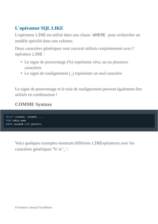 L'opérateur SQL LIKE
L'opérateur LIKE est utilisé dans une clause WHERE pour rechercher un
modèle spécifié dans une colonne.
Deux caractères génériques sont souvent utilisés conjointement avec l'
opérateur LIKE :
• Le signe de pourcentage (%) représente zéro, un ou plusieurs
caractères
• Le signe de soulignement (_) représente un seul caractère
Le signe de pourcentage et le trait de soulignement peuvent également être
utilisés en combinaison !
COMME Syntaxe
Voici quelques exemples montrant différents LIKEopérateurs avec les
caractères génériques '%' et '_' :
Formateur Jaouad Assabbour
 