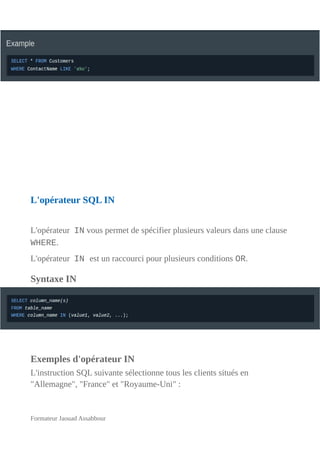 L'opérateur SQL IN
L'opérateur IN vous permet de spécifier plusieurs valeurs dans une clause
WHERE.
L'opérateur IN est un raccourci pour plusieurs conditions OR.
Syntaxe IN
Exemples d'opérateur IN
L'instruction SQL suivante sélectionne tous les clients situés en
"Allemagne", "France" et "Royaume-Uni" :
Formateur Jaouad Assabbour
 