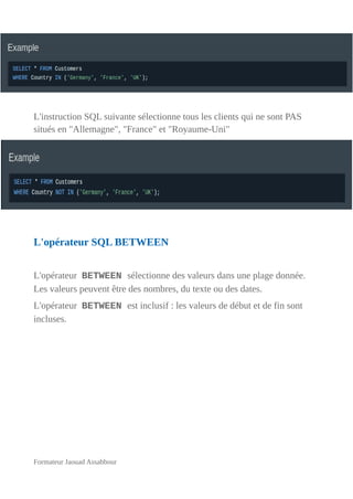 L'instruction SQL suivante sélectionne tous les clients qui ne sont PAS
situés en "Allemagne", "France" et "Royaume-Uni"
L'opérateur SQL BETWEEN
L'opérateur BETWEEN sélectionne des valeurs dans une plage donnée.
Les valeurs peuvent être des nombres, du texte ou des dates.
L'opérateur BETWEEN est inclusif : les valeurs de début et de fin sont
incluses.
Formateur Jaouad Assabbour
 