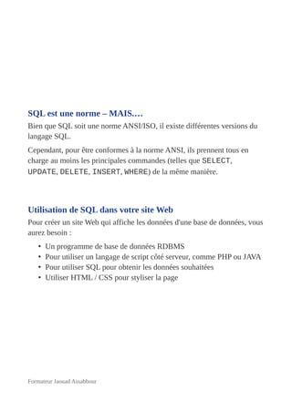 SQL est une norme – MAIS.…
Bien que SQL soit une norme ANSI/ISO, il existe différentes versions du
langage SQL.
Cependant, pour être conformes à la norme ANSI, ils prennent tous en
charge au moins les principales commandes (telles que SELECT,
UPDATE, DELETE, INSERT, WHERE) de la même manière.
Utilisation de SQL dans votre site Web
Pour créer un site Web qui affiche les données d'une base de données, vous
aurez besoin :
• Un programme de base de données RDBMS
• Pour utiliser un langage de script côté serveur, comme PHP ou JAVA
• Pour utiliser SQL pour obtenir les données souhaitées
• Utiliser HTML / CSS pour styliser la page
Formateur Jaouad Assabbour
 