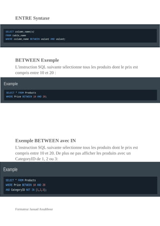 ENTRE Syntaxe
BETWEEN Exemple
L'instruction SQL suivante sélectionne tous les produits dont le prix est
compris entre 10 et 20 :
Exemple BETWEEN avec IN
L'instruction SQL suivante sélectionne tous les produits dont le prix est
compris entre 10 et 20. De plus ne pas afficher les produits avec un
CategoryID de 1, 2 ou 3:
Formateur Jaouad Assabbour
 