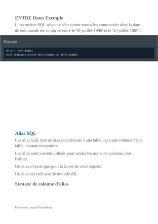 ENTRE Dates Exemple
L'instruction SQL suivante sélectionne toutes les commandes dont la date
de commande est comprise entre le '01-juillet-1996' et le '31-juillet-1996' :
Alias SQL
Les alias SQL sont utilisés pour donner à une table, ou à une colonne d'une
table, un nom temporaire.
Les alias sont souvent utilisés pour rendre les noms de colonnes plus
lisibles.
Un alias n'existe que pour la durée de cette requête.
Un alias est créé avec le mot-clé AS.
Syntaxe de colonne d'alias
Formateur Jaouad Assabbour
 