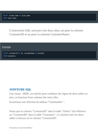 L'instruction SQL suivante crée deux alias, un pour la colonne
CustomerID et un pour la colonne CustomerName :
JOINTURE SQL
Une clause JOIN est utilisée pour combiner des lignes de deux tables ou
plus, en fonction d'une colonne liée entre elles.
Examinons une sélection du tableau "Commandes" :
Notez que la colonne "CustomerID" dans la table "Orders" fait référence
au "CustomerID" dans la table "Customers". La relation entre les deux
tables ci-dessus est la colonne "CustomerID".
Formateur Jaouad Assabbour
 
