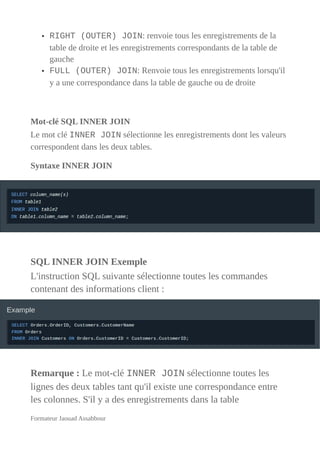 • RIGHT (OUTER) JOIN: renvoie tous les enregistrements de la
table de droite et les enregistrements correspondants de la table de
gauche
• FULL (OUTER) JOIN: Renvoie tous les enregistrements lorsqu'il
y a une correspondance dans la table de gauche ou de droite
Mot-clé SQL INNER JOIN
Le mot clé INNER JOIN sélectionne les enregistrements dont les valeurs
correspondent dans les deux tables.
Syntaxe INNER JOIN
SQL INNER JOIN Exemple
L'instruction SQL suivante sélectionne toutes les commandes
contenant des informations client :
Remarque : Le mot-clé INNER JOIN sélectionne toutes les
lignes des deux tables tant qu'il existe une correspondance entre
les colonnes. S'il y a des enregistrements dans la table
Formateur Jaouad Assabbour
 