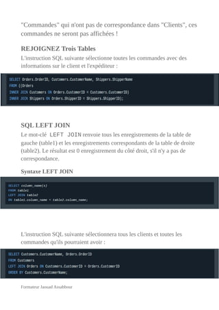 "Commandes" qui n'ont pas de correspondance dans "Clients", ces
commandes ne seront pas affichées !
REJOIGNEZ Trois Tables
L'instruction SQL suivante sélectionne toutes les commandes avec des
informations sur le client et l'expéditeur :
SQL LEFT JOIN
Le mot-clé LEFT JOIN renvoie tous les enregistrements de la table de
gauche (table1) et les enregistrements correspondants de la table de droite
(table2). Le résultat est 0 enregistrement du côté droit, s'il n'y a pas de
correspondance.
Syntaxe LEFT JOIN
L'instruction SQL suivante sélectionnera tous les clients et toutes les
commandes qu'ils pourraient avoir :
Formateur Jaouad Assabbour
 