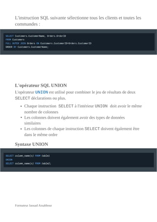 L'instruction SQL suivante sélectionne tous les clients et toutes les
commandes :
L'opérateur SQL UNION
L'opérateur UNION est utilisé pour combiner le jeu de résultats de deux
SELECT déclarations ou plus.
• Chaque instruction SELECT à l'intérieur UNION doit avoir le même
nombre de colonnes
• Les colonnes doivent également avoir des types de données
similaires
• Les colonnes de chaque instruction SELECT doivent également être
dans le même ordre
Syntaxe UNION
Formateur Jaouad Assabbour
 