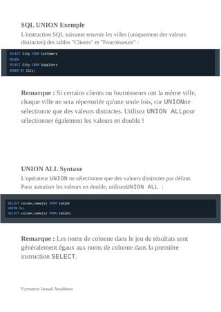 SQL UNION Exemple
L'instruction SQL suivante renvoie les villes (uniquement des valeurs
distinctes) des tables "Clients" et "Fournisseurs" :
Remarque : Si certains clients ou fournisseurs ont la même ville,
chaque ville ne sera répertoriée qu'une seule fois, car UNIONne
sélectionne que des valeurs distinctes. Utilisez UNION ALLpour
sélectionner également les valeurs en double !
UNION ALL Syntaxe
L'opérateur UNION ne sélectionne que des valeurs distinctes par défaut.
Pour autoriser les valeurs en double, utilisezUNION ALL :
Remarque : Les noms de colonne dans le jeu de résultats sont
généralement égaux aux noms de colonne dans la première
instruction SELECT.
Formateur Jaouad Assabbour
 