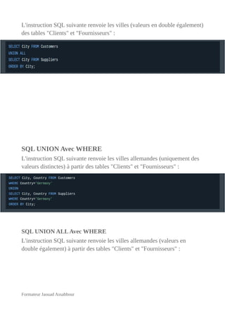 L'instruction SQL suivante renvoie les villes (valeurs en double également)
des tables "Clients" et "Fournisseurs" :
SQL UNION Avec WHERE
L'instruction SQL suivante renvoie les villes allemandes (uniquement des
valeurs distinctes) à partir des tables "Clients" et "Fournisseurs" :
SQL UNION ALLAvec WHERE
L'instruction SQL suivante renvoie les villes allemandes (valeurs en
double également) à partir des tables "Clients" et "Fournisseurs" :
Formateur Jaouad Assabbour
 