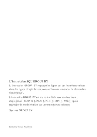L'instruction SQL GROUP BY
L' instruction GROUP BY regroupe les lignes qui ont les mêmes valeurs
dans des lignes récapitulatives, comme "trouver le nombre de clients dans
chaque pays".
L'instruction GROUP BY est souvent utilisée avec des fonctions
d'agrégation ( COUNT(), MAX(), MIN(), SUM(), AVG()) pour
regrouper le jeu de résultats par une ou plusieurs colonnes.
Syntaxe GROUP BY
Formateur Jaouad Assabbour
 