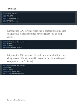 Syntaxe
L'instruction SQL suivante répertorie le nombre de clients dans
chaque pays. N'incluez que les pays comptant plus de cinq
clients :
L'instruction SQL suivante répertorie le nombre de clients dans
chaque pays, triés par ordre décroissant (n'incluez que les pays
comptant plus de 5 clients ) :
Formateur Jaouad Assabbour
 