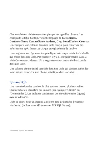 Chaque table est divisée en entités plus petites appelées champs. Les
champs de la table Customers sont composés de CustomerID,
CustomerName, ContactName, Address, City, PostalCode et Country.
Un champ est une colonne dans une table conçue pour conserver des
informations spécifiques sur chaque enregistrement de la table.
Un enregistrement, également appelé ligne, est chaque entrée individuelle
qui existe dans une table. Par exemple, il y a 11 enregistrements dans la
table Customers ci-dessus. Un enregistrement est une entité horizontale
dans une table.
Une colonne est une entité verticale dans une table qui contient toutes les
informations associées à un champ spécifique dans une table.
Syntaxe SQL
Une base de données contient le plus souvent une ou plusieurs tables.
Chaque table est identifiée par un nom (par exemple "Clients" ou
"Commandes"). Les tableaux contiennent des enregistrements (lignes)
avec des données.
Dans ce cours, nous utiliserons la célèbre base de données d'exemple
Northwind (incluse dans MS Access et MS SQL Server).
Formateur Jaouad Assabbour
 