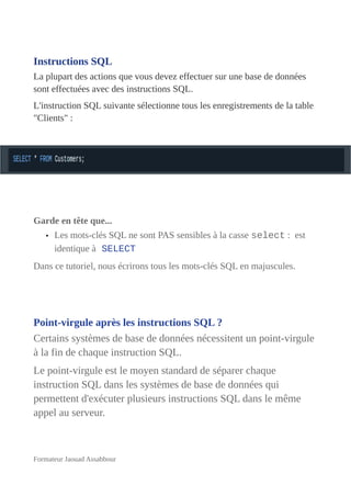 Instructions SQL
La plupart des actions que vous devez effectuer sur une base de données
sont effectuées avec des instructions SQL.
L'instruction SQL suivante sélectionne tous les enregistrements de la table
"Clients" :
Garde en tête que...
• Les mots-clés SQL ne sont PAS sensibles à la casse select : est
identique à SELECT
Dans ce tutoriel, nous écrirons tous les mots-clés SQL en majuscules.
Point-virgule après les instructions SQL ?
Certains systèmes de base de données nécessitent un point-virgule
à la fin de chaque instruction SQL.
Le point-virgule est le moyen standard de séparer chaque
instruction SQL dans les systèmes de base de données qui
permettent d'exécuter plusieurs instructions SQL dans le même
appel au serveur.
Formateur Jaouad Assabbour
 