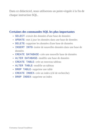 Dans ce didacticiel, nous utiliserons un point-virgule à la fin de
chaque instruction SQL.
Certaines des commandes SQL les plus importantes
• SELECT- extrait des données d'une base de données
• UPDATE- met à jour les données dans une base de données
• DELETE- supprime les données d'une base de données
• INSERT INTO- insère de nouvelles données dans une base de
données
• CREATE DATABASE- crée une nouvelle base de données
• ALTER DATABASE- modifie une base de données
• CREATE TABLE- crée un nouveau tableau
• ALTER TABLE- modifie un tableau
• DROP TABLE- supprime une table
• CREATE INDEX- crée un index (clé de recherche)
• DROP INDEX- supprime un index
Formateur Jaouad Assabbour
 