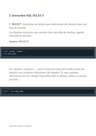 L'instruction SQL SELECT
L' SELECT instruction est utilisée pour sélectionner des données dans une
base de données.
Les données renvoyées sont stockées dans une table de résultats, appelée
ensemble de résultats.
Syntaxe SELECT
Ici, colonne1, colonne2, ... sont les noms de champ de la table à partir de
laquelle vous souhaitez sélectionner des données. Si vous souhaitez
sélectionner tous les champs disponibles dans le tableau, utilisez la syntaxe
suivante :
Formateur Jaouad Assabbour
 