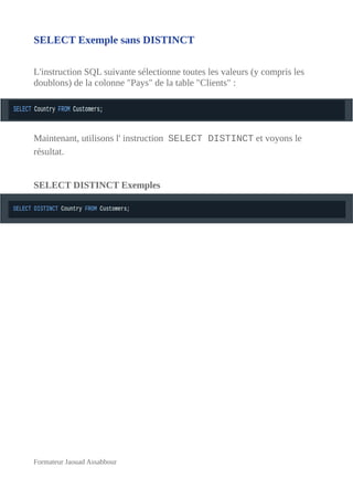 SELECT Exemple sans DISTINCT
L'instruction SQL suivante sélectionne toutes les valeurs (y compris les
doublons) de la colonne "Pays" de la table "Clients" :
Maintenant, utilisons l' instruction SELECT DISTINCT et voyons le
résultat.
SELECT DISTINCT Exemples
Formateur Jaouad Assabbour
 