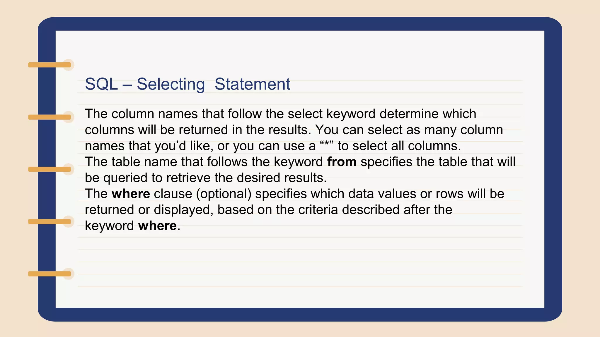 SQL – Selecting Statement
The column names that follow the select keyword determine which
columns will be returned in the results. You can select as many column
names that you’d like, or you can use a “*” to select all columns.
The table name that follows the keyword from specifies the table that will
be queried to retrieve the desired results.
The where clause (optional) specifies which data values or rows will be
returned or displayed, based on the criteria described after the
keyword where.
 