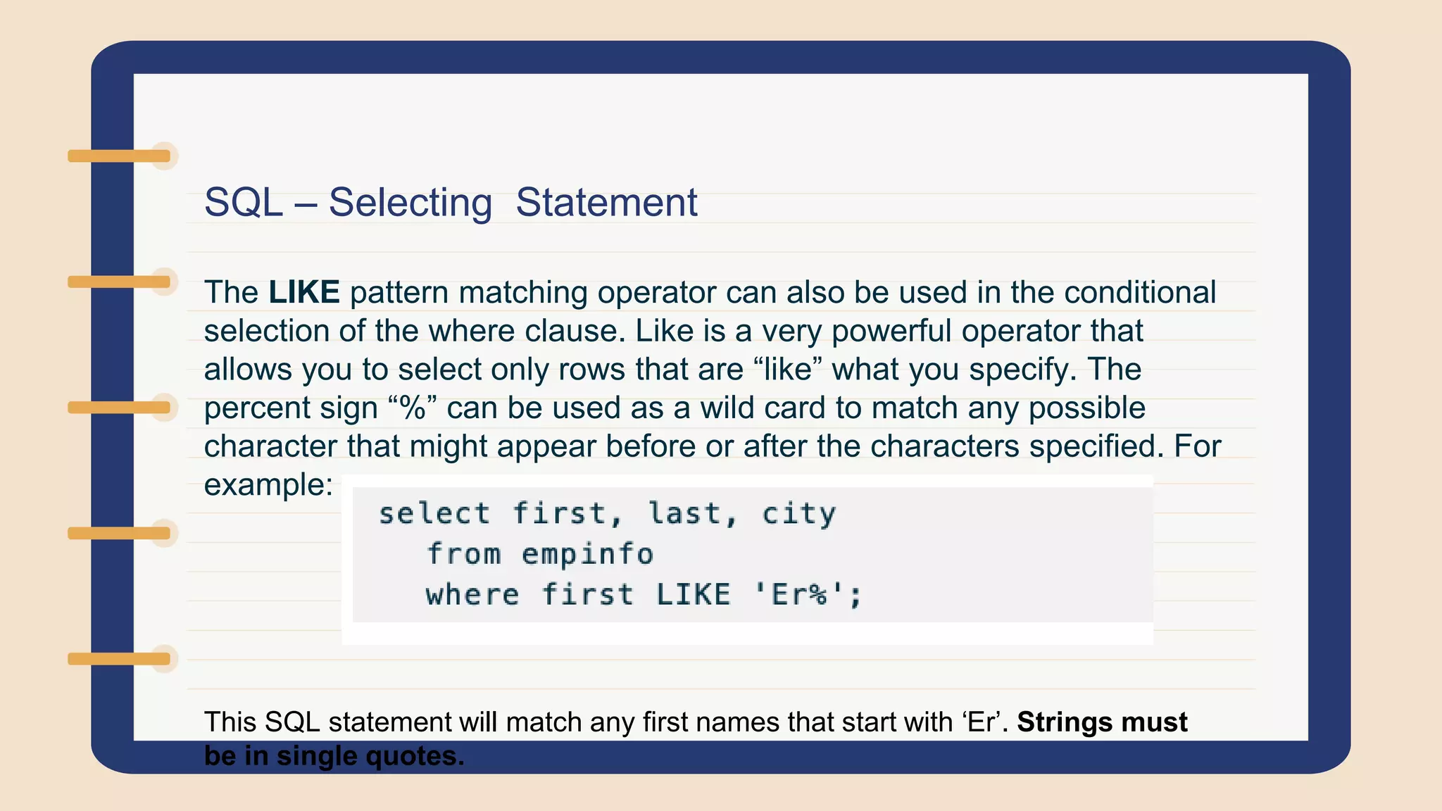 SQL – Selecting Statement
The LIKE pattern matching operator can also be used in the conditional
selection of the where clause. Like is a very powerful operator that
allows you to select only rows that are “like” what you specify. The
percent sign “%” can be used as a wild card to match any possible
character that might appear before or after the characters specified. For
example:
This SQL statement will match any first names that start with ‘Er’. Strings must
be in single quotes.
 