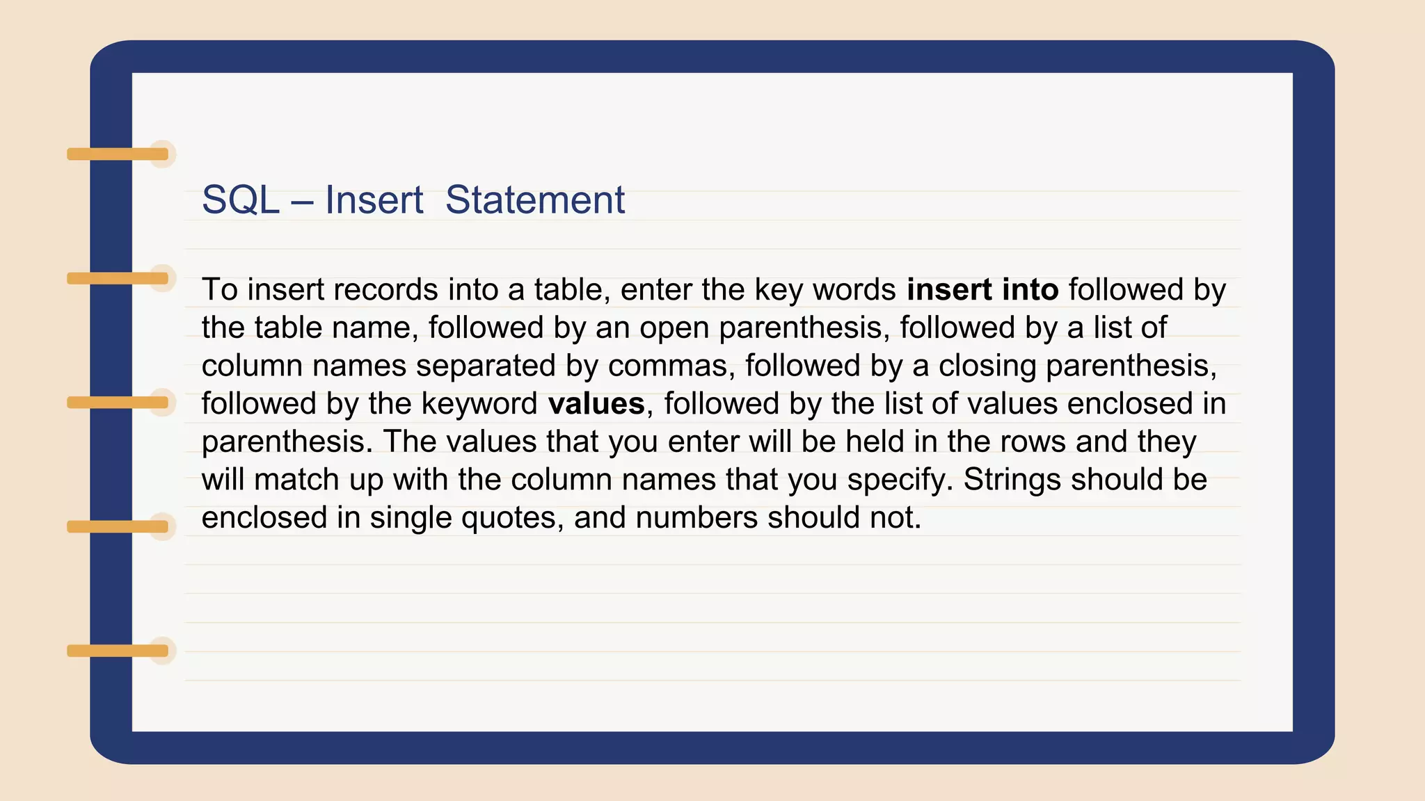 SQL – Insert Statement
To insert records into a table, enter the key words insert into followed by
the table name, followed by an open parenthesis, followed by a list of
column names separated by commas, followed by a closing parenthesis,
followed by the keyword values, followed by the list of values enclosed in
parenthesis. The values that you enter will be held in the rows and they
will match up with the column names that you specify. Strings should be
enclosed in single quotes, and numbers should not.
 