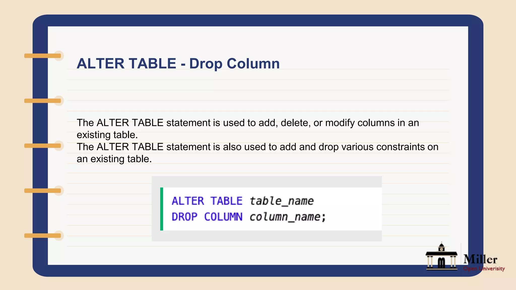 ALTER TABLE - Drop Column
The ALTER TABLE statement is used to add, delete, or modify columns in an
existing table.
The ALTER TABLE statement is also used to add and drop various constraints on
an existing table.
 