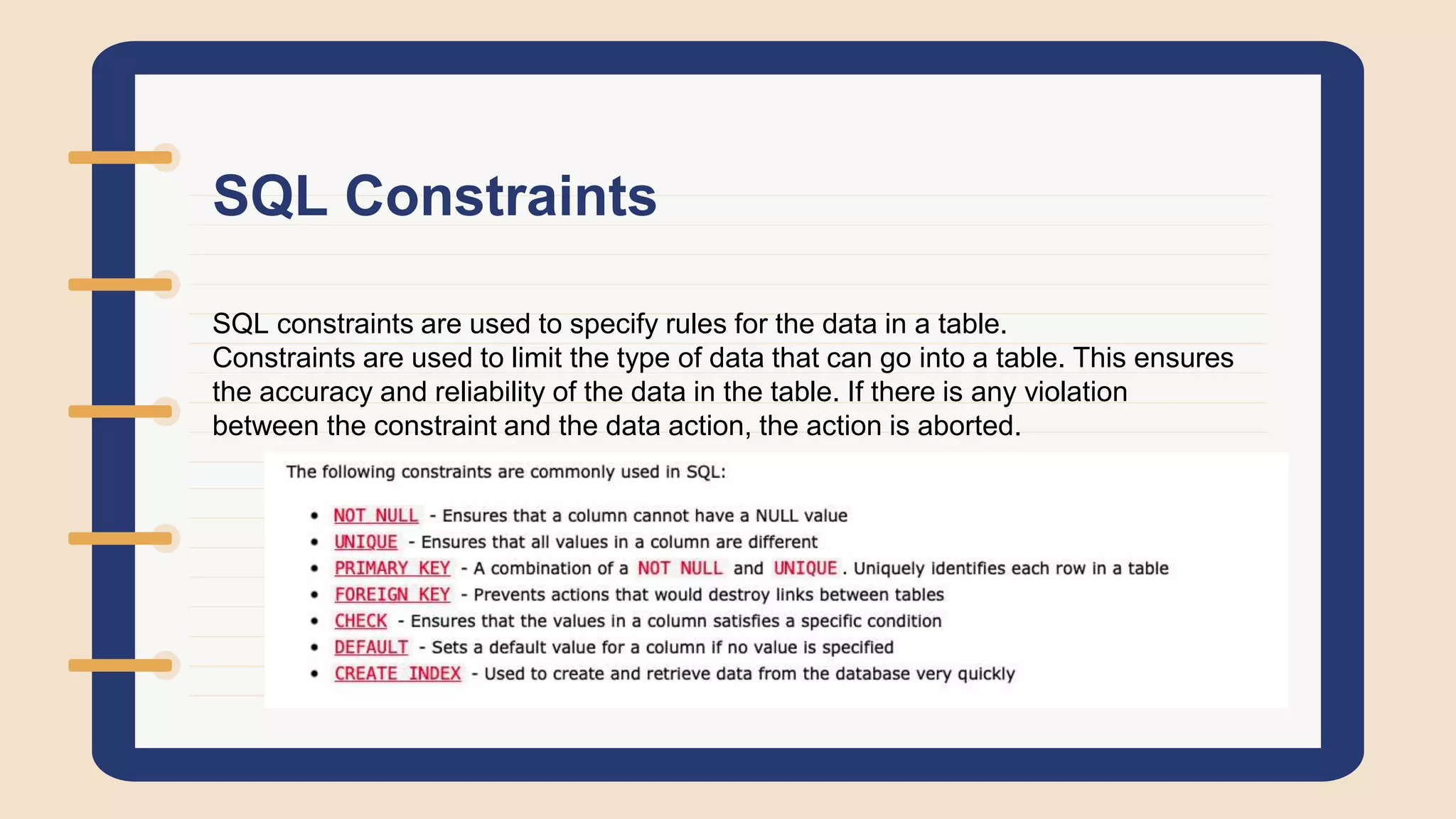 SQL Constraints
SQL constraints are used to specify rules for the data in a table.
Constraints are used to limit the type of data that can go into a table. This ensures
the accuracy and reliability of the data in the table. If there is any violation
between the constraint and the data action, the action is aborted.
 