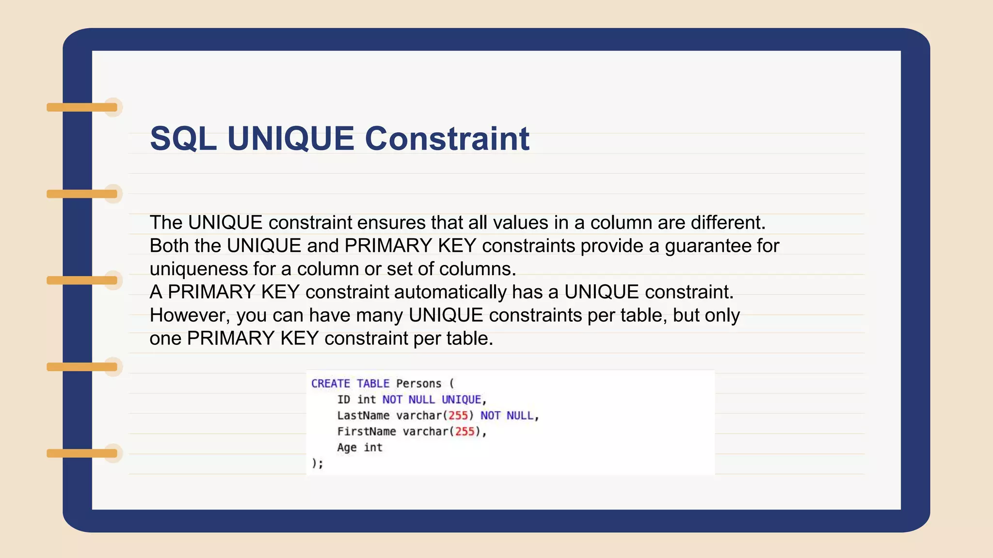 SQL UNIQUE Constraint
The UNIQUE constraint ensures that all values in a column are different.
Both the UNIQUE and PRIMARY KEY constraints provide a guarantee for
uniqueness for a column or set of columns.
A PRIMARY KEY constraint automatically has a UNIQUE constraint.
However, you can have many UNIQUE constraints per table, but only
one PRIMARY KEY constraint per table.
 