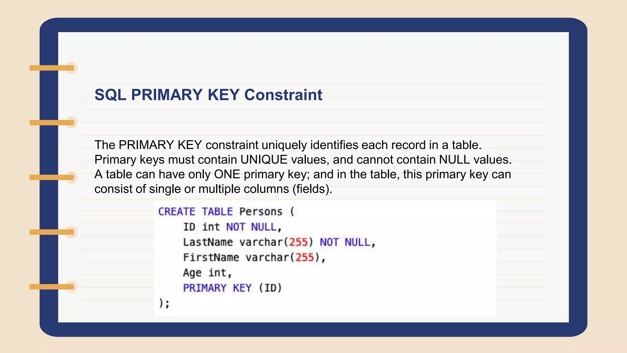 SQL PRIMARY KEY Constraint
The PRIMARY KEY constraint uniquely identifies each record in a table.
Primary keys must contain UNIQUE values, and cannot contain NULL values.
A table can have only ONE primary key; and in the table, this primary key can
consist of single or multiple columns (fields).
 