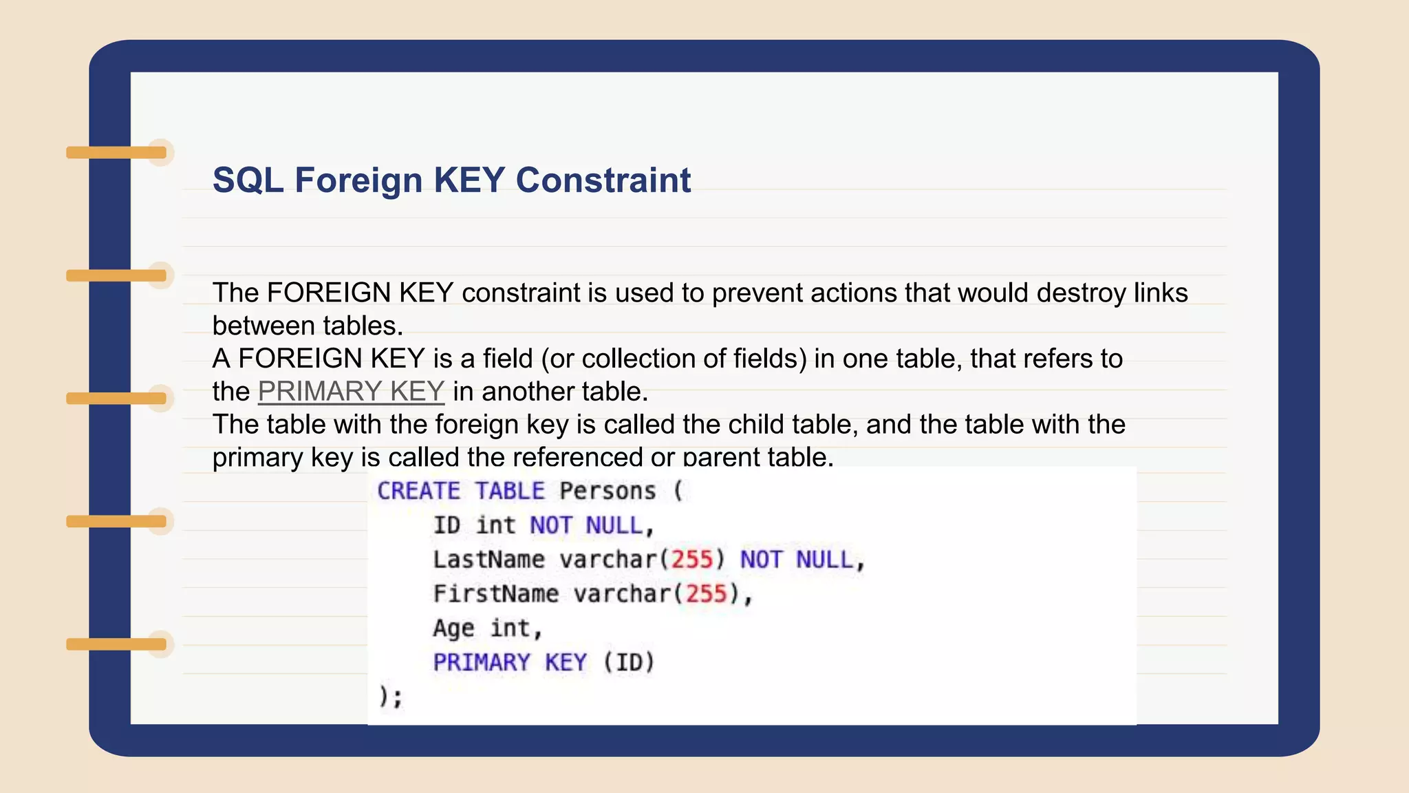 SQL Foreign KEY Constraint
The FOREIGN KEY constraint is used to prevent actions that would destroy links
between tables.
A FOREIGN KEY is a field (or collection of fields) in one table, that refers to
the PRIMARY KEY in another table.
The table with the foreign key is called the child table, and the table with the
primary key is called the referenced or parent table.
 