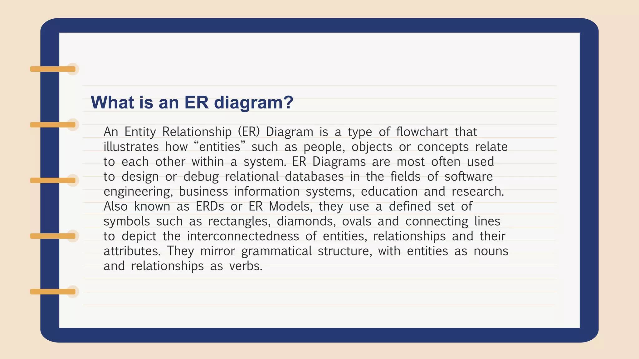 What is an ER diagram?
An Entity Relationship (ER) Diagram is a type of flowchart that
illustrates how “entities” such as people, objects or concepts relate
to each other within a system. ER Diagrams are most often used
to design or debug relational databases in the fields of software
engineering, business information systems, education and research.
Also known as ERDs or ER Models, they use a defined set of
symbols such as rectangles, diamonds, ovals and connecting lines
to depict the interconnectedness of entities, relationships and their
attributes. They mirror grammatical structure, with entities as nouns
and relationships as verbs.
 