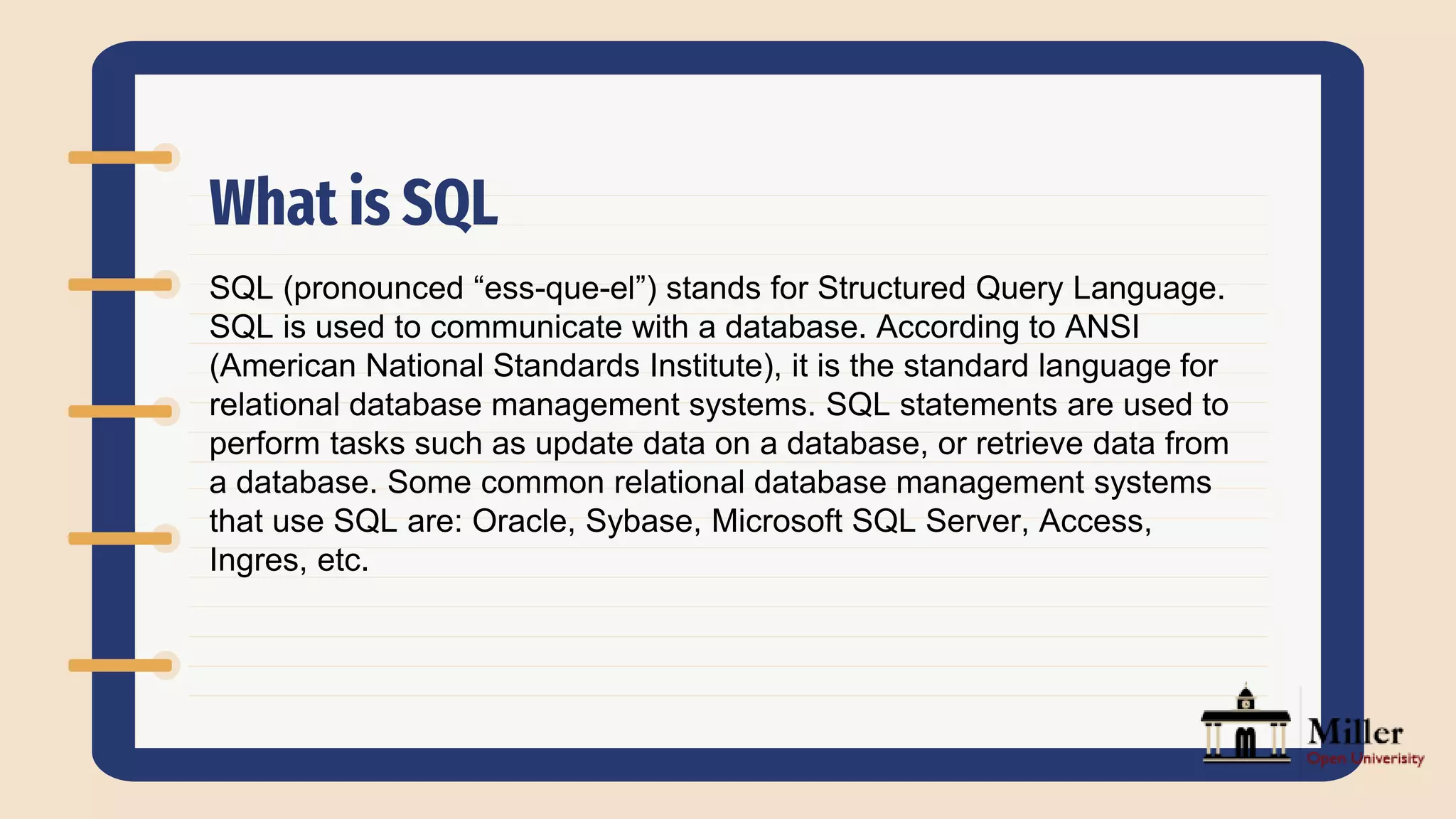 What is SQL
SQL (pronounced “ess-que-el”) stands for Structured Query Language.
SQL is used to communicate with a database. According to ANSI
(American National Standards Institute), it is the standard language for
relational database management systems. SQL statements are used to
perform tasks such as update data on a database, or retrieve data from
a database. Some common relational database management systems
that use SQL are: Oracle, Sybase, Microsoft SQL Server, Access,
Ingres, etc.
 