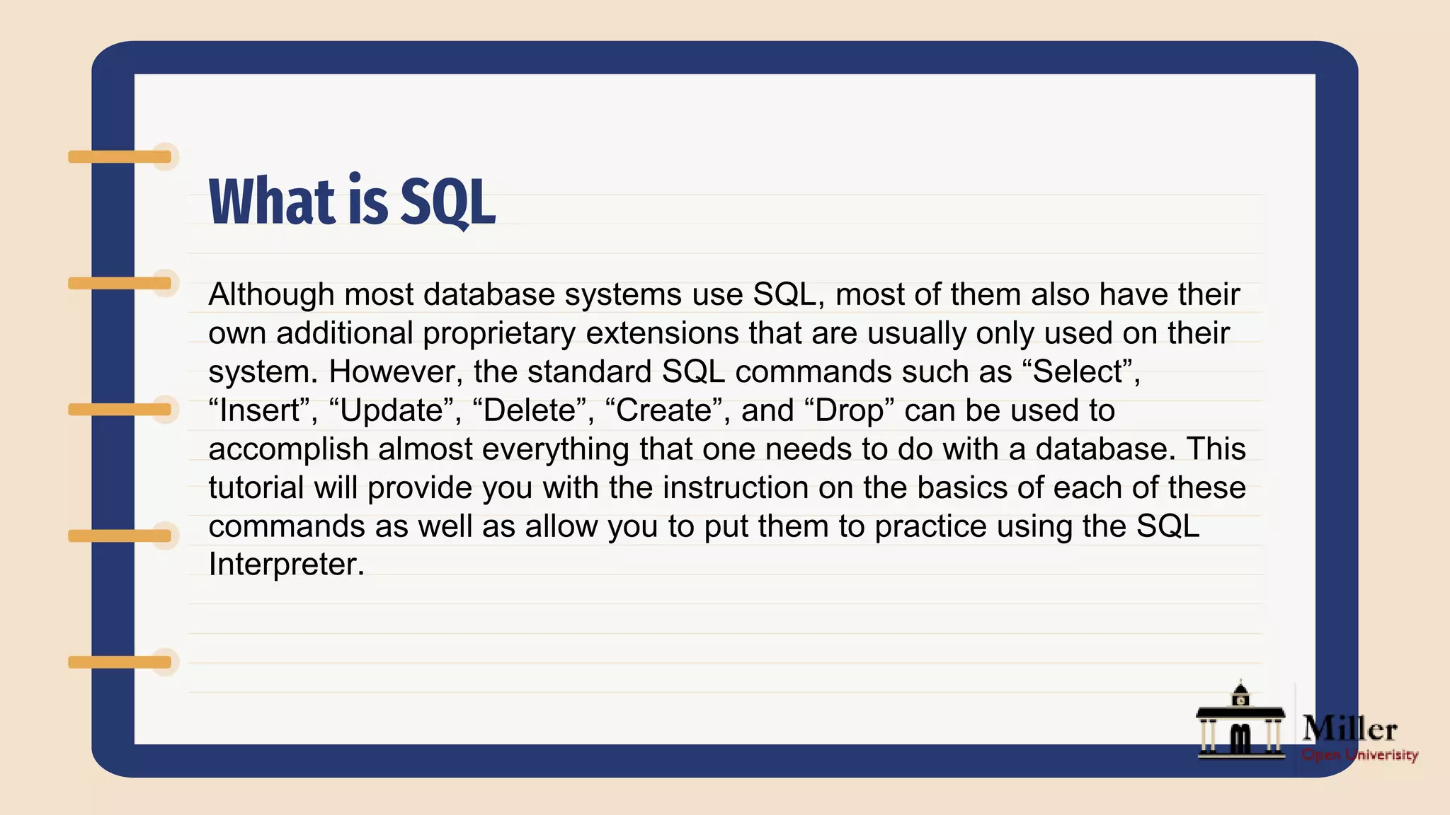 What is SQL
Although most database systems use SQL, most of them also have their
own additional proprietary extensions that are usually only used on their
system. However, the standard SQL commands such as “Select”,
“Insert”, “Update”, “Delete”, “Create”, and “Drop” can be used to
accomplish almost everything that one needs to do with a database. This
tutorial will provide you with the instruction on the basics of each of these
commands as well as allow you to put them to practice using the SQL
Interpreter.
 