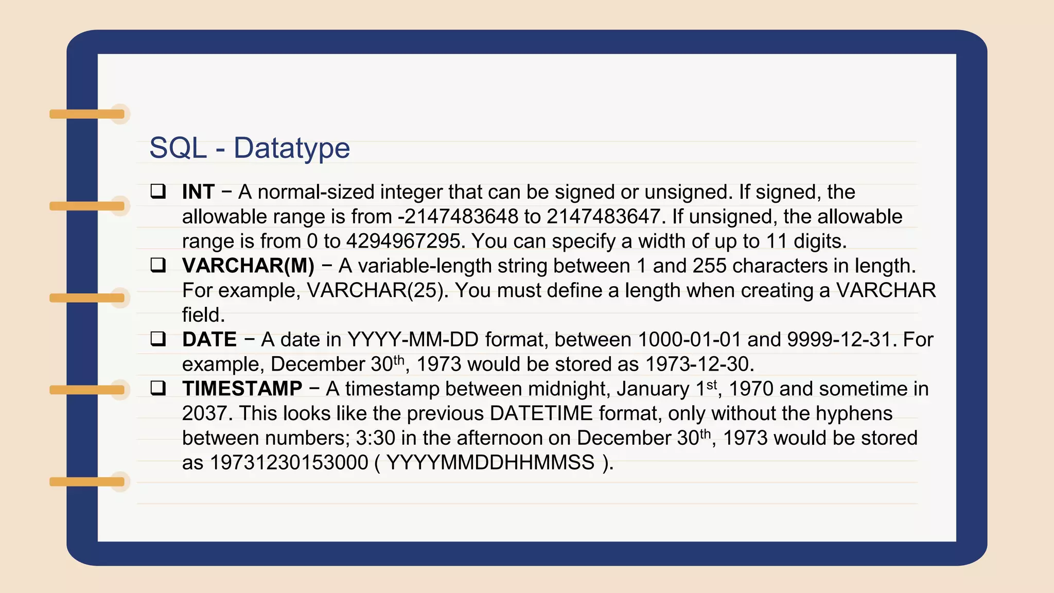 SQL - Datatype
 INT − A normal-sized integer that can be signed or unsigned. If signed, the
allowable range is from -2147483648 to 2147483647. If unsigned, the allowable
range is from 0 to 4294967295. You can specify a width of up to 11 digits.
 VARCHAR(M) − A variable-length string between 1 and 255 characters in length.
For example, VARCHAR(25). You must define a length when creating a VARCHAR
field.
 DATE − A date in YYYY-MM-DD format, between 1000-01-01 and 9999-12-31. For
example, December 30th, 1973 would be stored as 1973-12-30.
 TIMESTAMP − A timestamp between midnight, January 1st, 1970 and sometime in
2037. This looks like the previous DATETIME format, only without the hyphens
between numbers; 3:30 in the afternoon on December 30th, 1973 would be stored
as 19731230153000 ( YYYYMMDDHHMMSS ).
 
