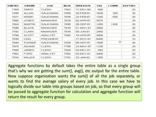 Aggregate functions by default takes the entire table as a single group
that’s why we are getting the sum(), avg(), etc output for the entire table.
Now suppose organization wants the sum() of all the job separately, or
wants to find the average salary of every job. In this case we have to
logically divide our table into groups based on job, so that every group will
be passed to aggregate function for calculation and aggregate function will
return the result for every group.
 
