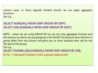 aggregate
column value. In those logically divided records we can apply
functions.
For. E.g.
SELECT SUM(SAL) FROM EMP GROUP BY DEPT;
SELECT JOB,SUM(SAL) FROM EMP GROUP BY DEPT;
NOTE :- when we are using GROUP BY we can use only aggregate function and
the column on which we are grouping in the SELECT list because they will form a
group other than any column will gives you an error because they will be not
the part of the group.
For e.g.
SELECT ENAME,JOB,SUM(SAL) FROM EMP GROUP BY JOB;
Error -> because Ename is not a group expression
 