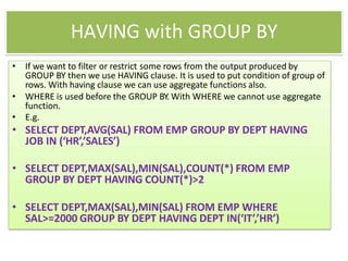 HAVING with GROUP BY
• If we want to filter or restrict some rows from the output produced by
GROUP BY then we use HAVING clause. It is used to put condition of group of
rows. With having clause we can use aggregate functions also.
• WHERE is used before the GROUP BY. With WHERE we cannot use aggregate
function.
• E.g.
• SELECT DEPT,AVG(SAL) FROM EMP GROUP BY DEPT HAVING
JOB IN (‘HR’,’SALES’)
• SELECT DEPT,MAX(SAL),MIN(SAL),COUNT(*) FROM EMP
GROUP BY DEPT HAVING COUNT(*)>2
• SELECT DEPT,MAX(SAL),MIN(SAL) FROM EMP WHERE
SAL>=2000 GROUP BY DEPT HAVING DEPT IN(‘IT’,’HR’)
 