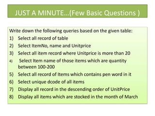 JUST A MINUTE…(Few Basic Questions )
Write down the following queries based on the given table:
1) Select all record of table
2) Select ItemNo, name and Unitprice
3) Select all item record where Unitprice is more than 20
4) Select Item name of those items which are quantity
between 100-200
5) Select all record of Items which contains pen word in it
6) Select unique dcode of all items
7) Display all record in the descending order of UnitPrice
8) Display all items which are stocked in the month of March
 