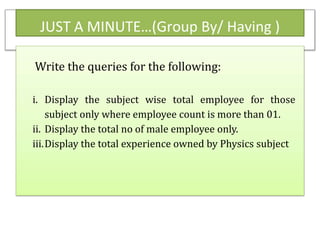 JUST A MINUTE…(Group By/ Having )
Write the queries for the following:
i. Display the subject wise total employee for those
subject only where employee count is more than 01.
ii. Display the total no of male employee only.
iii.Display the total experience owned by Physics subject
 