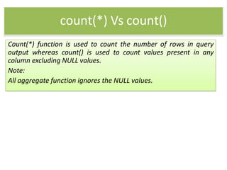 count(*) Vs count()
Count(*) function is used to count the number of rows in query
output whereas count() is used to count values present in any
column excluding NULL values.
Note:
All aggregate function ignores the NULL values.
 
